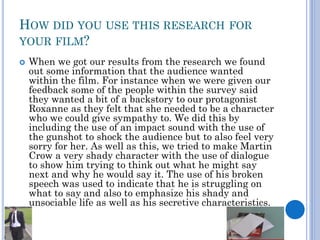 HOW DID YOU USE THIS RESEARCH FOR
YOUR FILM?
 When we got our results from the research we found
out some information that the audience wanted
within the film. For instance when we were given our
feedback some of the people within the survey said
they wanted a bit of a backstory to our protagonist
Roxanne as they felt that she needed to be a character
who we could give sympathy to. We did this by
including the use of an impact sound with the use of
the gunshot to shock the audience but to also feel very
sorry for her. As well as this, we tried to make Martin
Crow a very shady character with the use of dialogue
to show him trying to think out what he might say
next and why he would say it. The use of his broken
speech was used to indicate that he is struggling on
what to say and also to emphasize his shady and
unsociable life as well as his secretive characteristics.
 