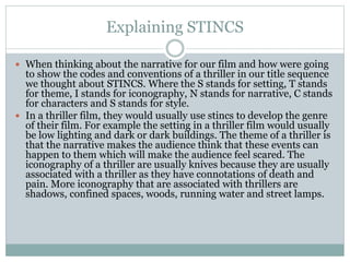 Explaining STINCS
 When thinking about the narrative for our film and how were going
to show the codes and conventions of a thriller in our title sequence
we thought about STINCS. Where the S stands for setting, T stands
for theme, I stands for iconography, N stands for narrative, C stands
for characters and S stands for style.
 In a thriller film, they would usually use stincs to develop the genre
of their film. For example the setting in a thriller film would usually
be low lighting and dark or dark buildings. The theme of a thriller is
that the narrative makes the audience think that these events can
happen to them which will make the audience feel scared. The
iconography of a thriller are usually knives because they are usually
associated with a thriller as they have connotations of death and
pain. More iconography that are associated with thrillers are
shadows, confined spaces, woods, running water and street lamps.
 