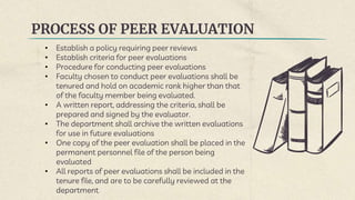 PROCESS OF PEER EVALUATION
• Establish a policy requiring peer reviews
• Establish criteria for peer evaluations
• Procedure for conducting peer evaluations
• Faculty chosen to conduct peer evaluations shall be
tenured and hold on academic rank higher than that
of the faculty member being evaluated.
• A written report, addressing the criteria, shall be
prepared and signed by the evaluator.
• The department shall archive the written evaluations
for use in future evaluations
• One copy of the peer evaluation shall be placed in the
permanent personnel file of the person being
evaluated
• All reports of peer evaluations shall be included in the
tenure file, and are to be carefully reviewed at the
department
 