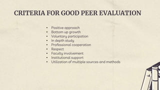 CRITERIA FOR GOOD PEER EVALUATION
• Positive approach
• Bottom up growth
• Voluntary participation
• In depth study
• Professional cooperation
• Respect
• Faculty involvement
• Institutional support
• Utilization of multiple sources and methods
 