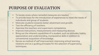 PURPOSE OF EVALUATION
• To locate areas where remedial measures are needed.
• To provide basis for the introduction of experiences to meet the needs of
individuals and group of students.
• Motivate students towards better attainment and growth.
• Test the efficiency of teachers.
• Appraise the teachers and supervisors competence.
• Improve instructions, measurements and measuring devices.
• Bring out the inherent capabilities of a student, such as attitudes, habits,
appreciation and understanding, manipulative skills in addition to
conventional acquisition of knowledge.
• Serves as method of self improvement, improving school learning
relations and as a guiding principles for the selection of supervisory
techniques.
 