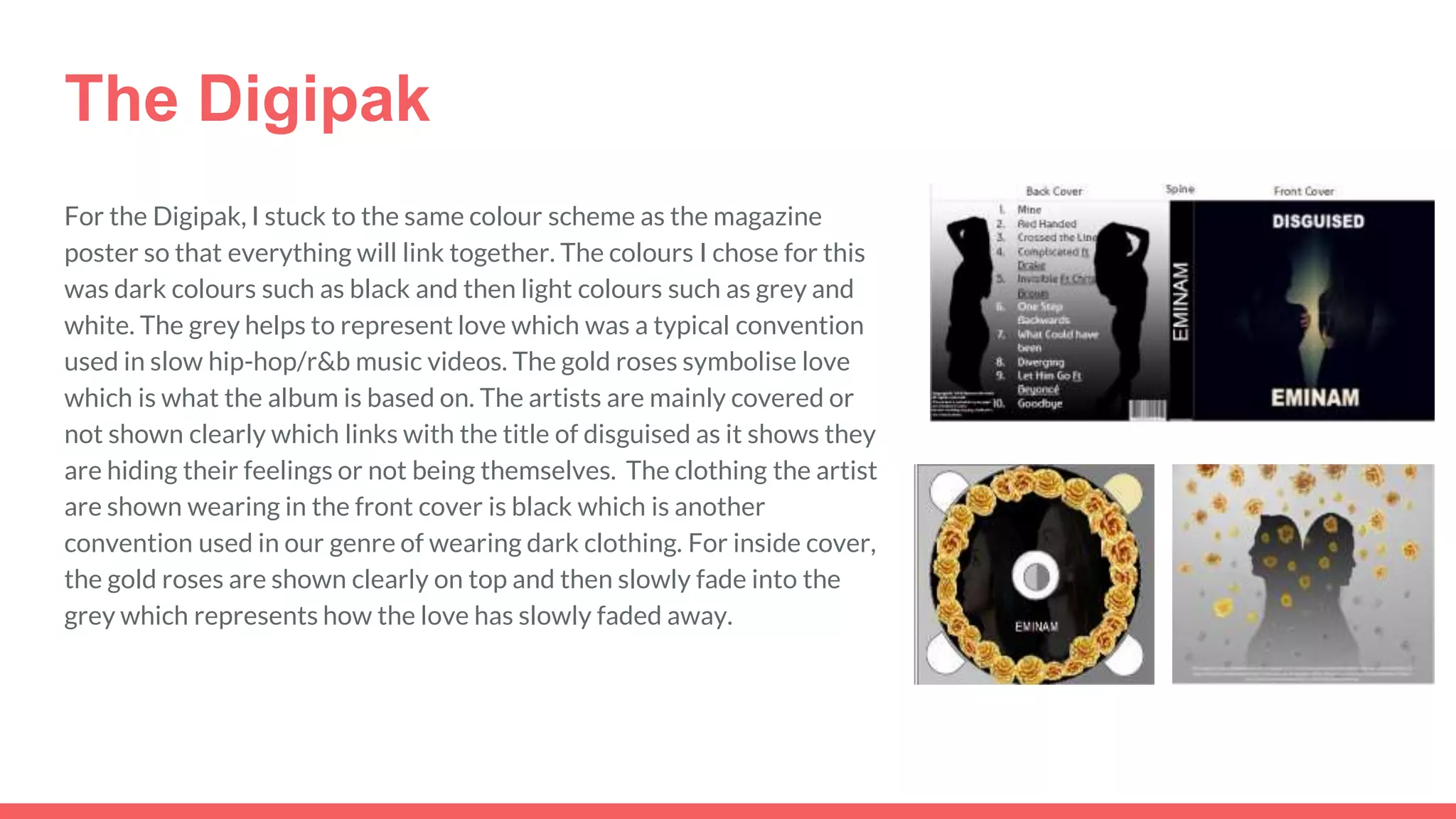 The Digipak
For the Digipak, I stuck to the same colour scheme as the magazine
poster so that everything will link together. The colours I chose for this
was dark colours such as black and then light colours such as grey and
white. The grey helps to represent love which was a typical convention
used in slow hip-hop/r&b music videos. The gold roses symbolise love
which is what the album is based on. The artists are mainly covered or
not shown clearly which links with the title of disguised as it shows they
are hiding their feelings or not being themselves. The clothing the artist
are shown wearing in the front cover is black which is another
convention used in our genre of wearing dark clothing. For inside cover,
the gold roses are shown clearly on top and then slowly fade into the
grey which represents how the love has slowly faded away.
 