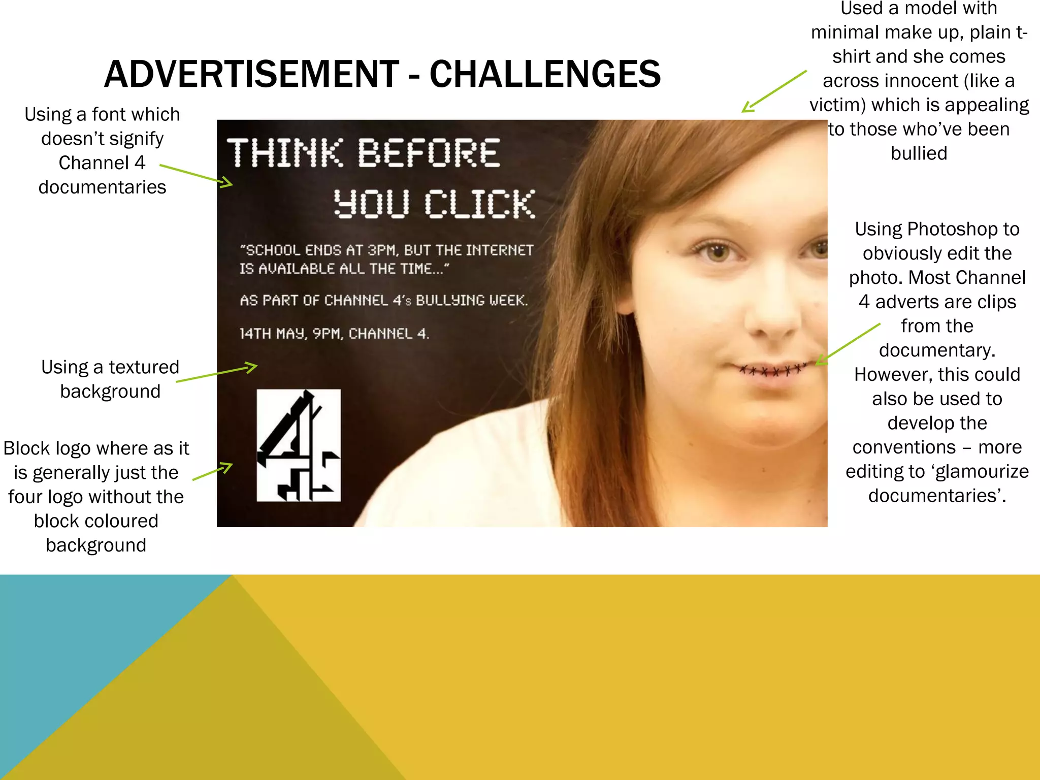 ADVERTISEMENT - CHALLENGES Using a font which doesn’t signify Channel 4 documentaries Using Photoshop to obviously edit the photo. Most Channel 4 adverts are clips from the documentary. However, this could also be used to develop the conventions – more editing to ‘glamourize documentaries’. Using a textured background Block logo where as it is generally just the four logo without the block coloured background Used a model with minimal make up, plain t-shirt and she comes across innocent (like a victim) which is appealing to those who’ve been bullied 