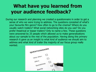 What have you learned from
    your audience feedback?
During our research and planning we created a questionnaire in order to get a
   sense of who we were trying to address. The questions consisted of what's
   your favourite film genre? How often to go to the cinema? Where do you
   usually watch trailers? What social networking sites do you use? Do you
   prefer theatrical or teaser trailers? Only to name a few. These questions
   were answered by 25 people which allowed us to make generalizations
   about our sample to the rest of the population. Having doing this primary
   research it gave us an insight to what kind of audience we should aim to
   address and what kind of trailer the majority of our focus group really
   wanted.
 