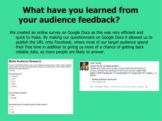What have you learned from
    your audience feedback?
We created an online survey on Google Docs as this was very efficient and
  quick to make. By making our questionnaire on Google Docs it allowed us to
  publish the URL onto Facebook, where most of our target audience spend
  their free time in addition to giving us more of a chance of getting back
  reliable data, as more people are likely to answer.
 