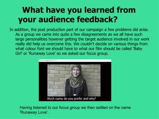 What have you learned from
    your audience feedback?
In addition, the post production part of our campaign a few problems did arise.
   As a group we came into quite a few disagreements as we all have such
   large personalities however getting the target audience involved in our work
   really did help us overcome this. We couldn't decide on various things from
   what colour font we should have to what our film should be called 'Baby
   Girl' or 'Runaway Love' so we asked our focus group.




     Having listened to our focus group we then settled on the name
     'Runaway Love'.
 