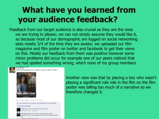 What have you learned from
    your audience feedback?
Feedback from our target audience is also crucial as they are the ones
   we are trying to please; we can not simply assume they would like it,
   so because most of our demographic are logged on social networking
   sites mostly 3/4 of the time they are awake; we uploaded our film
   magazine and film poster on twitter and facebook to get their views
   on this. Mostly our feedback from them was positive however some
   minor problems did occur for example one of our peers noticed that
   we had spelled something wrong, which none of my group members
   noticed.

                               Another view was that by placing a boy who wasn't
                               playing a significant role role in the film on the film
                               poster was telling too much of a narrative so we
                               therefore changed it.
 