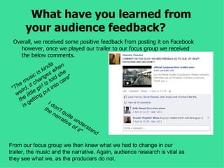 What have you learned from
       your audience feedback?
 Overall, we received some positive feedback from posting it on Facebook
    however, once we played our trailer to our focus group we received
    the below comments.
                      a n
                 k ind whe
               is es she
            ic
          us hang told are"
   h e m it c rl is to c
 "T ird, e gi ut in
   we littl ng p
    the getti        Id
       is         the on't
                       na quit
                         rra e u
                            tiv nd
                               e o er
                                  f it sta
                                      "   nd

From our focus group we then knew what we had to change in our
trailer, the music and the narrative. Again, audience research is vital as
they see what we, as the producers do not.
 