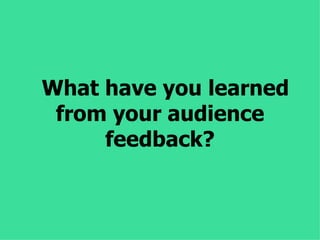 What have you learned
 from your audience
     feedback?
 