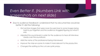 Even Better If. (Numbers Link with
screenshots on next slide)
 Due to audience feedback I understand that my documentary would be
better if I did the following:
1. Got archive images that were more focused due to some images being
hard to put together and the audience struggled figuring out what it
was.
2. Adjusted the sound levels in order for the audience to hear all interviews
clearly over the soundtrack.
3. Add the name of the professional being interviewed.
4. Improve the mise-en-scene to make it more relevant to the production.
5. Changed the editing as the cuts are quite jumpy.
 