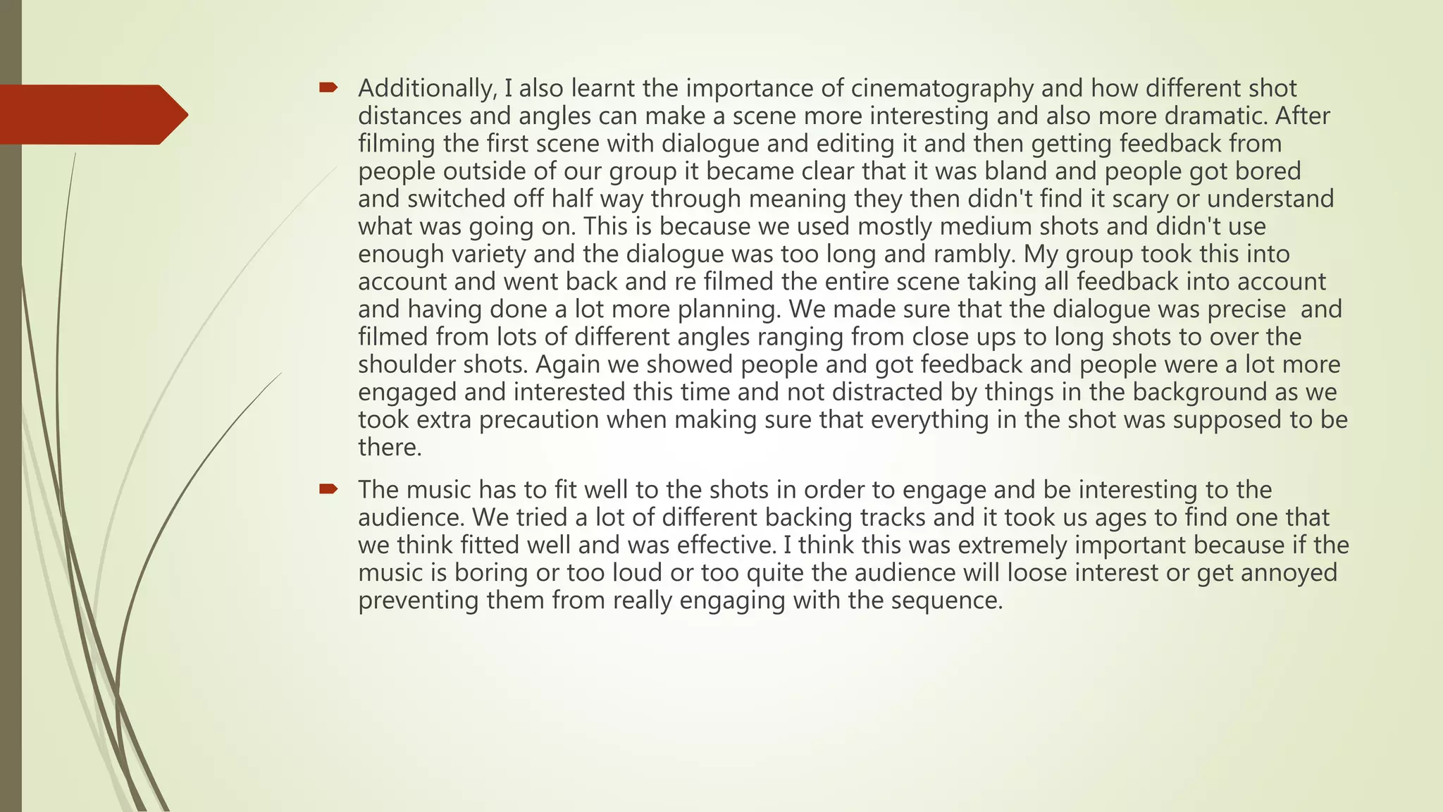 CINEMATOGRAPHY
• I learnt the importance of cinematography and how different shot distances
and angles can make a scene more interesting and also more dramatic.
• In the Preliminary task I knew this and tried to use a range of different shots
and angles but they didn’t all fit with what was happening at that point. Taking
this into account in our final construction piece I made sure that the camera
angles and shots that we used were appropriate to what was happening
which made the final piece look a lot more effective.
 