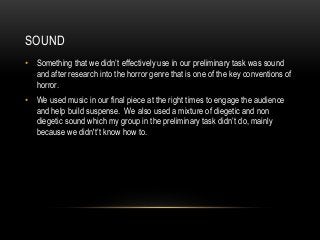 SOUND
• Something that we didn’t effectively use in our preliminary task was sound
and after research into the horror genre that is one of the key conventions of
horror.
• We used music in our final piece at the right times to engage the audience
and help build suspense. We also used a mixture of diegetic and non
diegetic sound which my group in the preliminary task didn’t do, mainly
because we didn't’t know how to.
 