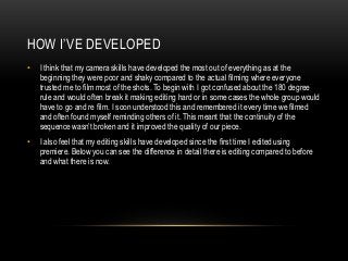 HOW I’VE DEVELOPED
• I think that my camera skills have developed the most out of everything as at the
beginning they were poor and shaky compared to the actual filming where everyone
trusted me to film most of the shots. To begin with I got confused about the 180 degree
rule and would often break it making editing hard or in some cases the whole group would
have to go and re film. I soon understood this and remembered it every time we filmed
and often found myself reminding others of it. This meant that the continuity of the
sequence wasn’t broken and it improved the quality of our piece.
• I also feel that my editing skills have developed since the first time I edited using
premiere. Below you can see the difference in detail there is editing compared to before
and what there is now.
 