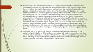 CINEMATOGRAPHY
• I learnt the importance of cinematography and how different shot distances
and angles can make a scene more interesting and also more dramatic.
• In the Preliminary task I knew this and tried to use a range of different shots
and angles but they didn’t all fit with what was happening at that point. Taking
this into account in our final construction piece I made sure that the camera
angles and shots that we used were appropriate to what was happening
which made the final piece look a lot more effective.
 