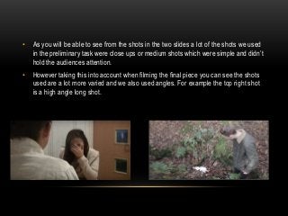 • As you will be able to see from the shots in the two slides a lot of the shots we used
in the preliminary task were close ups or medium shots which were simple and didn’t
hold the audiences attention.
• However taking this into account when filming the final piece you can see the shots
used are a lot more varied and we also used angles. For example the top right shot
is a high angle long shot.
 