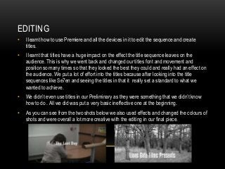 EDITING
• I learnt how to use Premiere and all the devices in it to edit the sequence and create
titles.
• I learnt that titles have a huge impact on the effect the title sequence leaves on the
audience. This is why we went back and changed our titles font and movement and
position so many times so that they looked the best they could and really had an effect on
the audience. We put a lot of effort into the titles because after looking into the title
sequences like Se7en and seeing the titles in that it really set a standard to what we
wanted to achieve.
• We didn’t even use titles in our Preliminary as they were something that we didn’t know
how to do . All we did was put a very basic ineffective one at the beginning.
• As you can see from the two shots below we also used effects and changed the colours of
shots and were overall a lot more creative with the editing in our final piece.
 