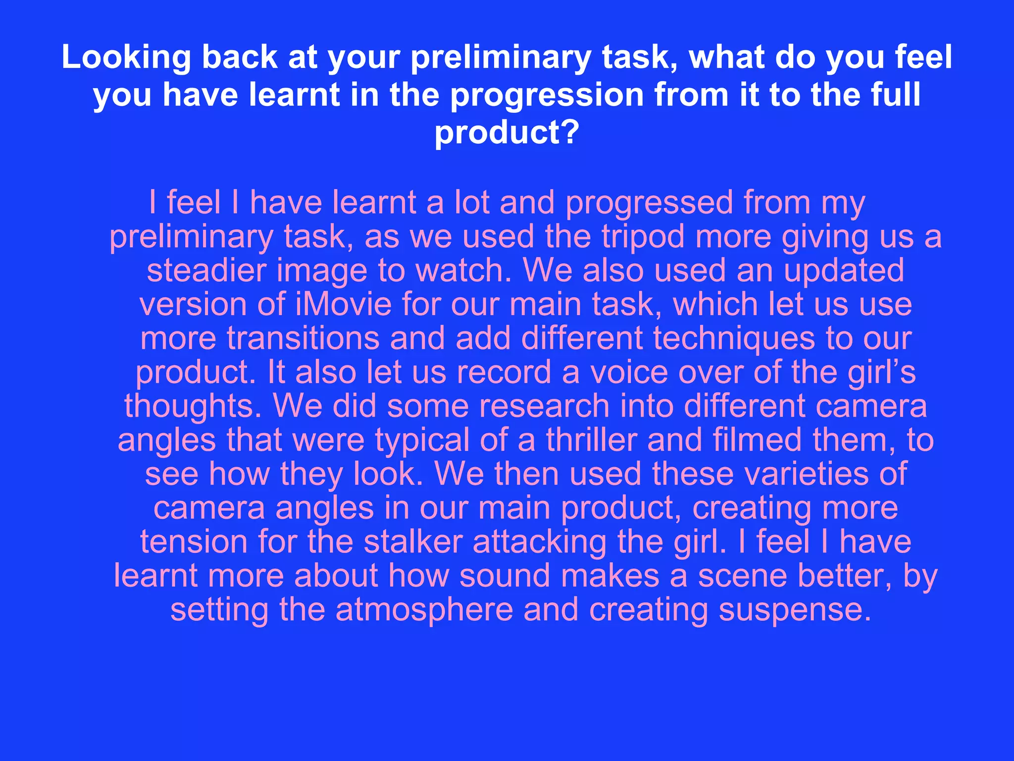 Looking back at your preliminary task, what do you feel you have learnt in the progression from it to the full product? I feel I have learnt a lot and progressed from my preliminary task, as we used the tripod more giving us a steadier image to watch. We also used an updated version of iMovie for our main task, which let us use more transitions and add different techniques to our product. It also let us record a voice over of the girl’s thoughts. We did some research into different camera angles that were typical of a thriller and filmed them, to see how they look. We then used these varieties of camera angles in our main product, creating more tension for the stalker attacking the girl. I feel I have learnt more about how sound makes a scene better, by setting the atmosphere and creating suspense.  