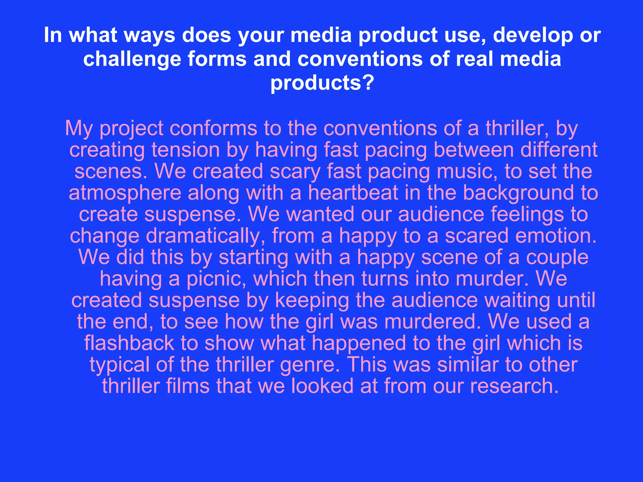 In what ways does your media product use, develop or challenge forms and conventions of real media products? My project conforms to the conventions of a thriller, by creating tension by having fast pacing between different scenes. We created scary fast pacing music, to set the atmosphere along with a heartbeat in the background to create suspense. We wanted our audience feelings to change dramatically, from a happy to a scared emotion. We did this by starting with a happy scene of a couple having a picnic, which then turns into murder. We created suspense by keeping the audience waiting until the end, to see how the girl was murdered. We used a flashback to show what happened to the girl which is typical of the thriller genre. This was similar to other thriller films that we looked at from our research.  