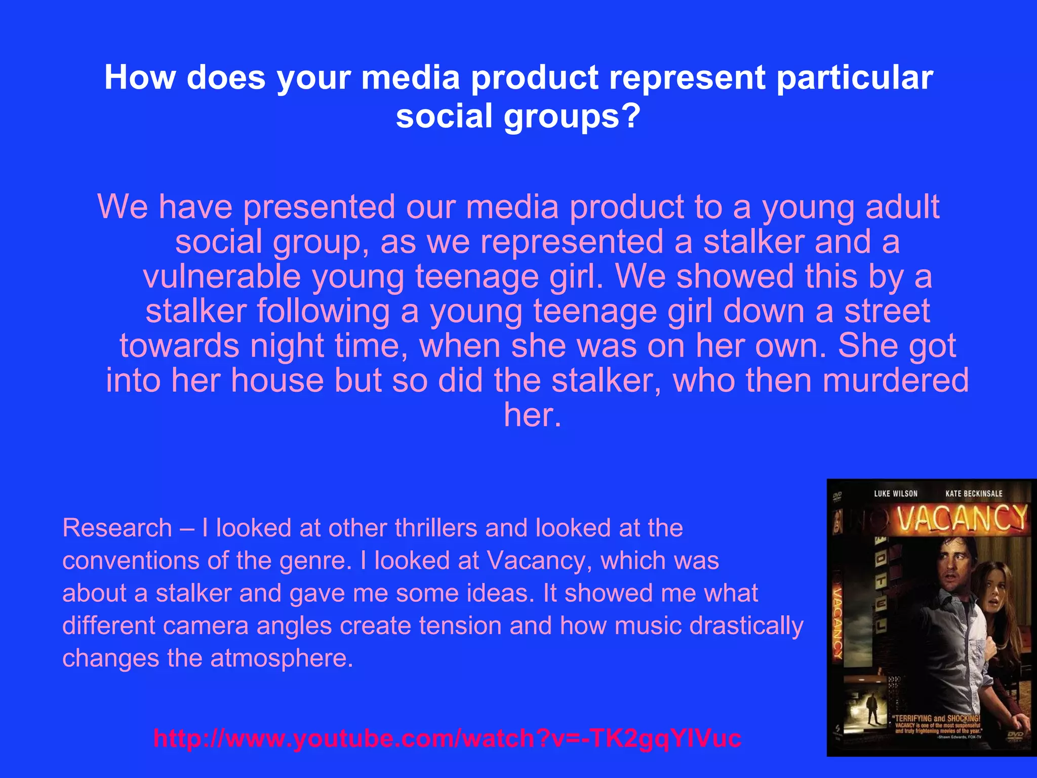 How does your media product represent particular social groups? We have presented our media product to a young adult social group, as we represented a stalker and a vulnerable young teenage girl. We showed this by a stalker following a young teenage girl down a street towards night time, when she was on her own. She got into her house but so did the stalker, who then murdered her.  Research – I looked at other thrillers and looked at the  conventions of the genre. I looked at Vacancy, which was  about a stalker and gave me some ideas. It showed me what  different camera angles create tension and how music drastically  changes the atmosphere.  http://www.youtube.com/watch?v=-TK2gqYIVuc 