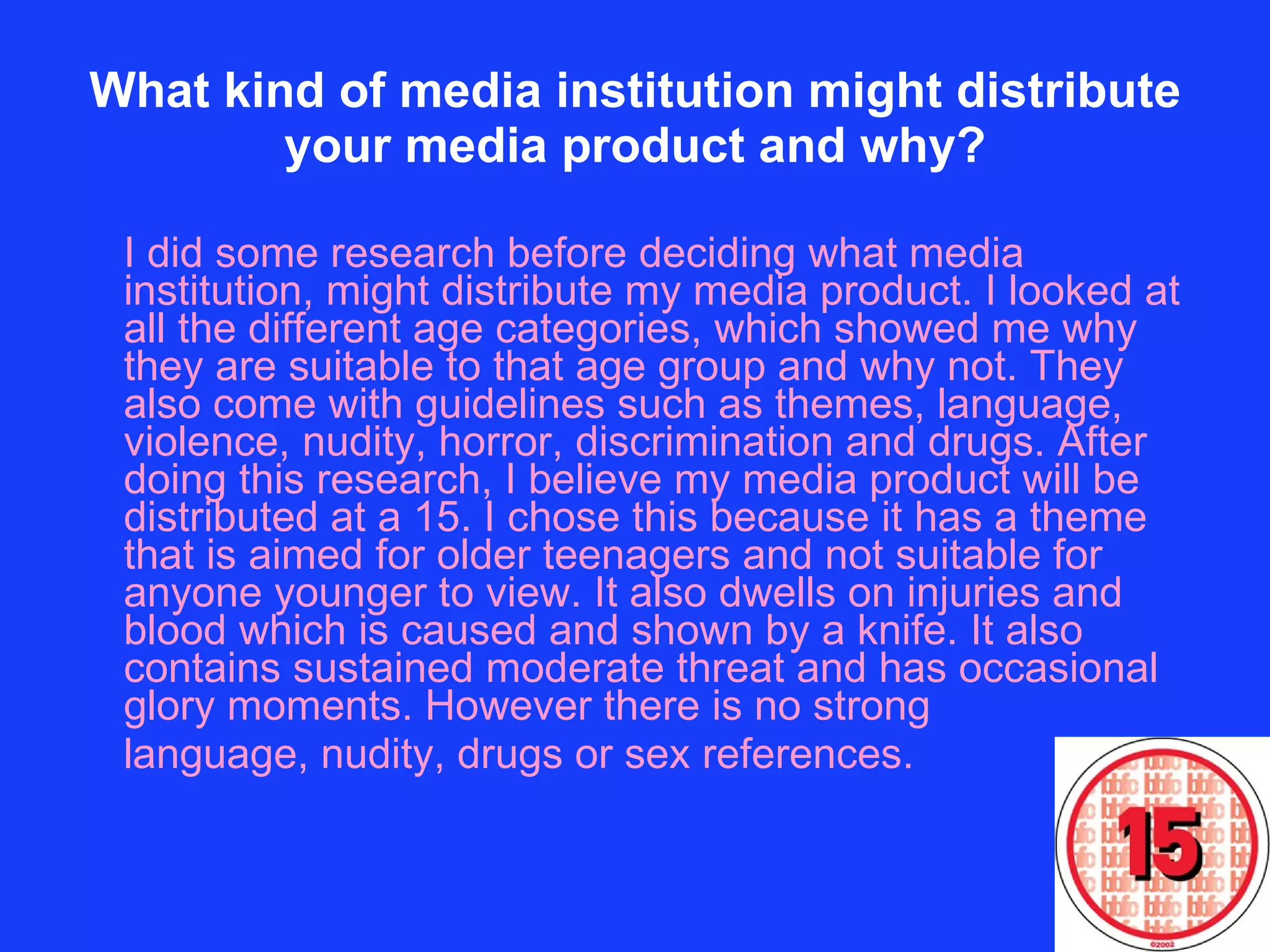 What kind of media institution might distribute your media product and why? I did some research before deciding what media institution, might distribute my media product. I looked at all the different age categories, which showed me why they are suitable to that age group and why not. They also come with guidelines such as themes, language, violence, nudity, horror, discrimination and drugs. After doing this research, I believe my media product will be distributed at a 15. I chose this because it has a theme that is aimed for older teenagers and not suitable for anyone younger to view. It also dwells on injuries and blood which is caused and shown by a knife. It also contains sustained moderate threat and has occasional glory moments. However there is no strong  language, nudity, drugs or sex references.  