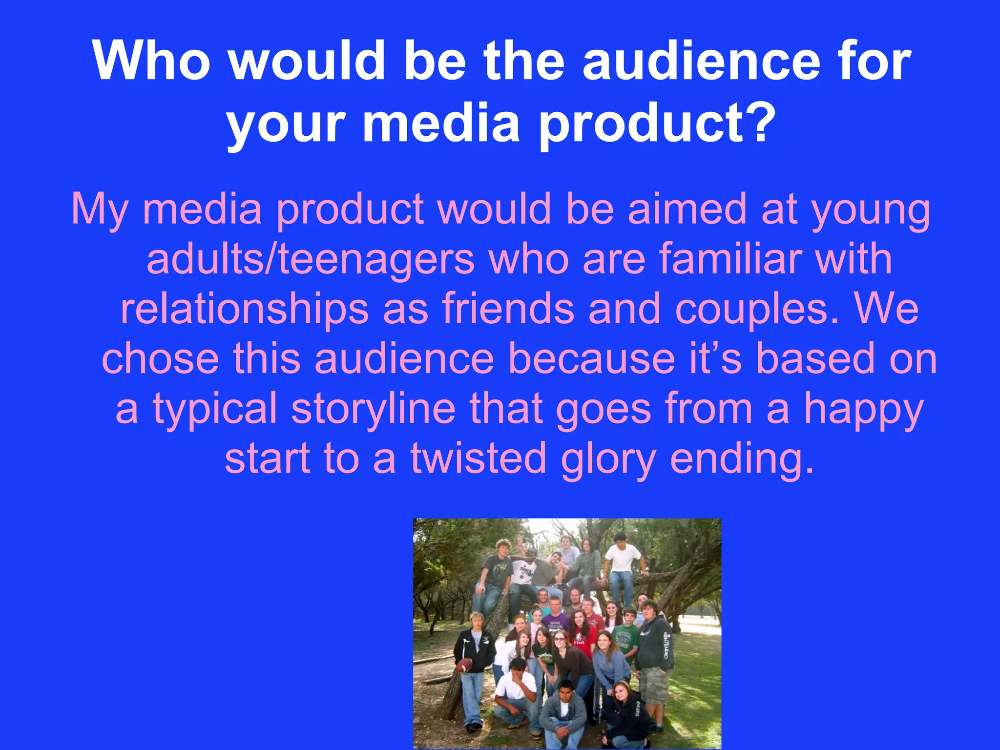 Who would be the audience for your media product? My media product would be aimed at young adults/teenagers who are familiar with relationships as friends and couples. We chose this audience because it’s based on a typical storyline that goes from a happy start to a twisted glory ending. 