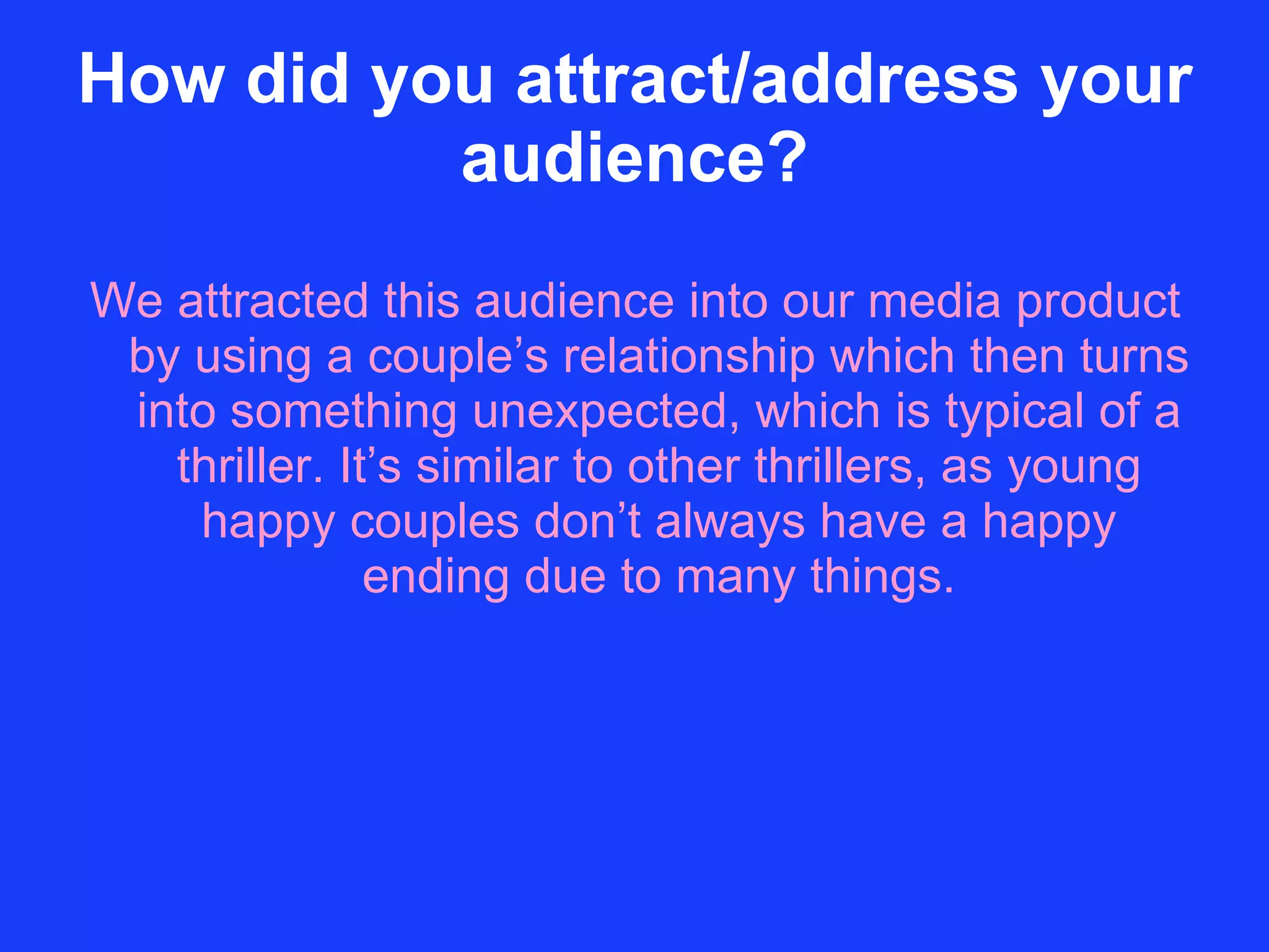How did you attract/address your audience? We attracted this audience into our media product by using a couple’s relationship which then turns into something unexpected, which is typical of a thriller. It’s similar to other thrillers, as young happy couples don’t always have a happy ending due to many things. 