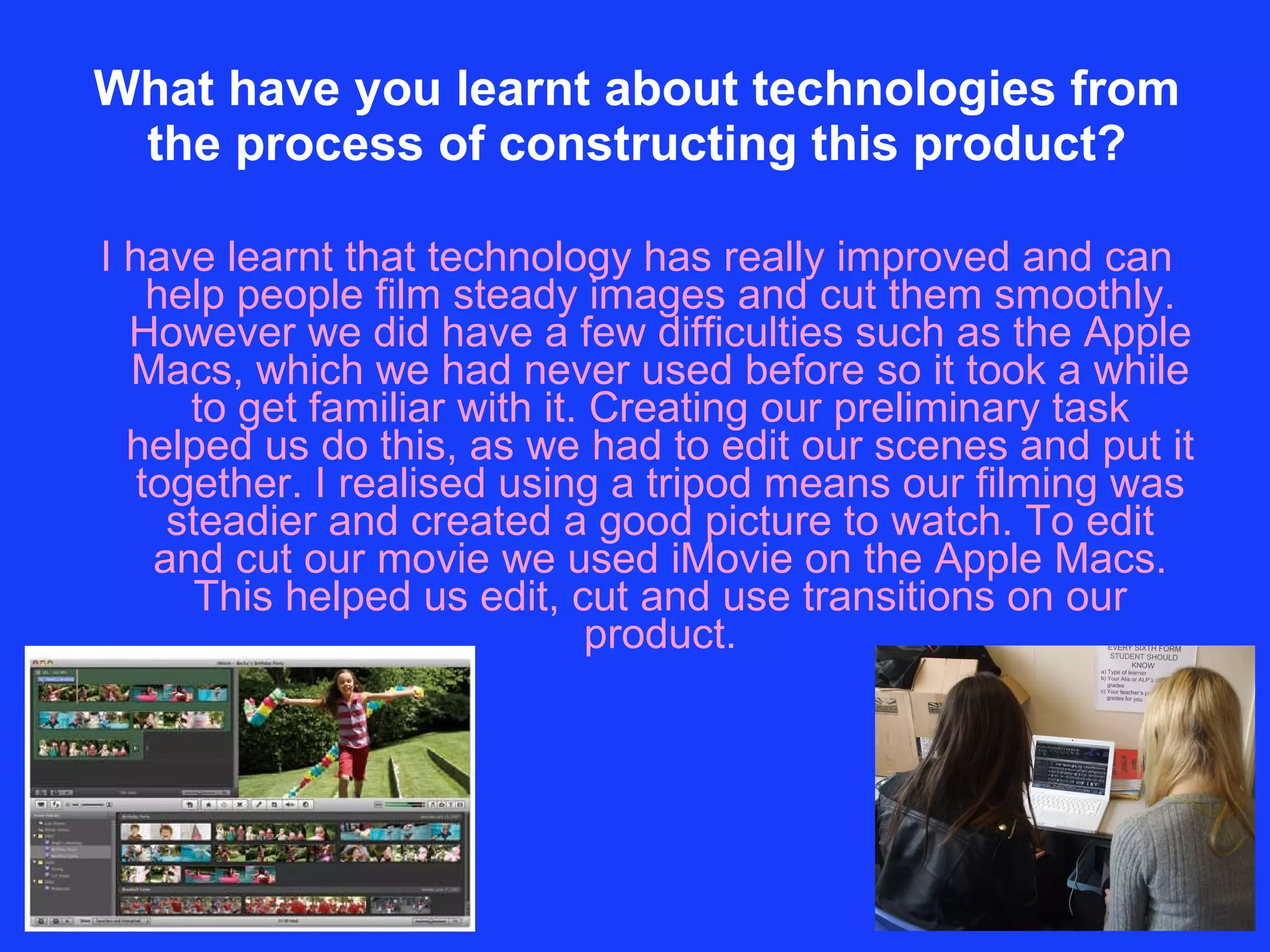 What have you learnt about technologies from the process of constructing this product? I have learnt that technology has really improved and can help people film steady images and cut them smoothly. However we did have a few difficulties such as the Apple Macs, which we had never used before so it took a while to get familiar with it. Creating our preliminary task helped us do this, as we had to edit our scenes and put it together. I realised using a tripod means our filming was steadier and created a good picture to watch. To edit and cut our movie we used iMovie on the Apple Macs. This helped us edit, cut and use transitions on our product. 