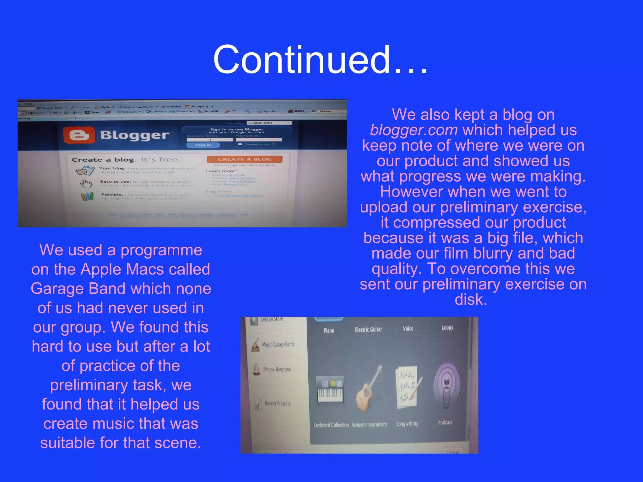Continued… We also kept a blog on  blogger.com  which helped us keep note of where we were on our product and showed us what progress we were making. However when we went to upload our preliminary exercise, it compressed our product because it was a big file, which made our film blurry and bad quality. To overcome this we sent our preliminary exercise on disk.   We used a programme on the Apple Macs called Garage Band which none of us had never used in our group. We found this hard to use but after a lot of practice of the preliminary task, we found that it helped us create music that was suitable for that scene. 