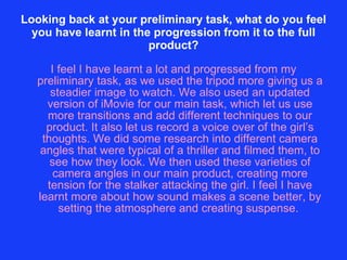 Looking back at your preliminary task, what do you feel you have learnt in the progression from it to the full product? I feel I have learnt a lot and progressed from my preliminary task, as we used the tripod more giving us a steadier image to watch. We also used an updated version of iMovie for our main task, which let us use more transitions and add different techniques to our product. It also let us record a voice over of the girl’s thoughts. We did some research into different camera angles that were typical of a thriller and filmed them, to see how they look. We then used these varieties of camera angles in our main product, creating more tension for the stalker attacking the girl. I feel I have learnt more about how sound makes a scene better, by setting the atmosphere and creating suspense.  