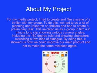 About My Project For my media project, I had to create and film a scene of a thriller with my group. To do this, we had to do a lot of planning and research on thrillers and had to create a preliminary task. This involved us as a group to film a 2 minute long clip showing various camera angles, including the 180 degree rule and showing characters extracting a few lines of dialogue. By doing this, it showed us how we could improve our main product and not to make the same mistakes again.   