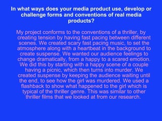 In what ways does your media product use, develop or challenge forms and conventions of real media products? My project conforms to the conventions of a thriller, by creating tension by having fast pacing between different scenes. We created scary fast pacing music, to set the atmosphere along with a heartbeat in the background to create suspense. We wanted our audience feelings to change dramatically, from a happy to a scared emotion. We did this by starting with a happy scene of a couple having a picnic, which then turns into murder. We created suspense by keeping the audience waiting until the end, to see how the girl was murdered. We used a flashback to show what happened to the girl which is typical of the thriller genre. This was similar to other thriller films that we looked at from our research.  
