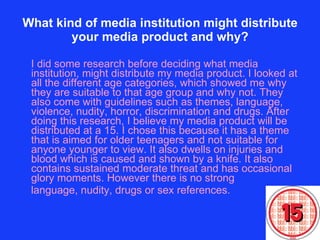 What kind of media institution might distribute your media product and why? I did some research before deciding what media institution, might distribute my media product. I looked at all the different age categories, which showed me why they are suitable to that age group and why not. They also come with guidelines such as themes, language, violence, nudity, horror, discrimination and drugs. After doing this research, I believe my media product will be distributed at a 15. I chose this because it has a theme that is aimed for older teenagers and not suitable for anyone younger to view. It also dwells on injuries and blood which is caused and shown by a knife. It also contains sustained moderate threat and has occasional glory moments. However there is no strong  language, nudity, drugs or sex references.  