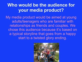 Who would be the audience for your media product? My media product would be aimed at young adults/teenagers who are familiar with relationships as friends and couples. We chose this audience because it’s based on a typical storyline that goes from a happy start to a twisted glory ending. 