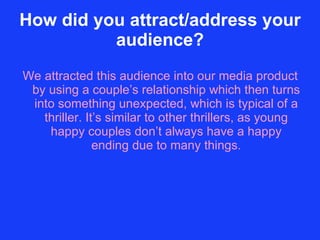 How did you attract/address your audience? We attracted this audience into our media product by using a couple’s relationship which then turns into something unexpected, which is typical of a thriller. It’s similar to other thrillers, as young happy couples don’t always have a happy ending due to many things. 
