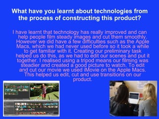 What have you learnt about technologies from the process of constructing this product? I have learnt that technology has really improved and can help people film steady images and cut them smoothly. However we did have a few difficulties such as the Apple Macs, which we had never used before so it took a while to get familiar with it. Creating our preliminary task helped us do this, as we had to edit our scenes and put it together. I realised using a tripod means our filming was steadier and created a good picture to watch. To edit and cut our movie we used iMovie on the Apple Macs. This helped us edit, cut and use transitions on our product. 