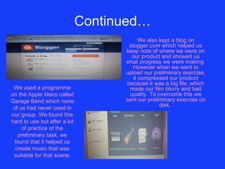 Continued… We also kept a blog on  blogger.com  which helped us keep note of where we were on our product and showed us what progress we were making. However when we went to upload our preliminary exercise, it compressed our product because it was a big file, which made our film blurry and bad quality. To overcome this we sent our preliminary exercise on disk.   We used a programme on the Apple Macs called Garage Band which none of us had never used in our group. We found this hard to use but after a lot of practice of the preliminary task, we found that it helped us create music that was suitable for that scene. 