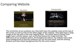 Comparing Website
The similarities of our products are, they both have the website name at the top of
the screen as well as links to the other pages of the website. They both have a large
image at the top with a title over lapping them. The whole layout of both front
pages have a similar layout, such as the text below the image and title. The
difference of our products where, the background colours, my website had a dark
green background so that the audience can see the text easily, and the existing
product just had a black background but for the same reason.
My product
Existing product
 