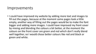 Improvements
• I could have improved my website by adding more text and images to
fill out the pages, because at the moment some pages look a little
empty, another way of filling out the pages would be to make the font
bigger and adding more images. I could have improved my front cover
by mixing and blending the colours a bit better, at the moment the
colours on the front cover are green and red which don’t really blend
well together, so I would chose better colours like red and black or
green and white.
 