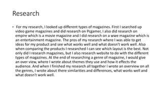 Research
• For my research, I looked up different types of magazines. First I searched up
video game magazines and did research on Pcgamer, I also did research on
empire which is a movie magazine and I did research on a wwe magazine which is
an entertainment magazine. The pros of my research where I was able to get
ideas for my product and see what works well and what doesn't work well. Also
when comparing the products I researched I can see which layout is the best. Not
only did I research magazines, but I also research website to do with the different
types of magazines. At the end of researching a genre of magazine, I would give
an over view, where I wrote about themes they use and how it effects the
audience. And when I finished my research all together I wrote an overview on all
the genres, I wrote about there similarities and differences, what works well and
what doesn't work well.
 