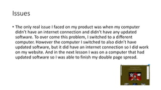 Issues
• The only real issue I faced on my product was when my computer
didn’t have an internet connection and didn’t have any updated
software. To over come this problem, I switched to a different
computer. However the computer I switched to also didn’t have
updated software, but it did have an internet connection so I did work
on my website. And in the next lesson I was on a computer that had
updated software so I was able to finish my double page spread.
 