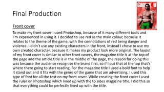Final Production
Front cover
To make my front cover I used Photoshop, because of it many different tools and
I’m experienced in using it. I decided to use red as the main colour, because it
relates to the theme of the game, with the connotations of red being danger and
violence. I didn’t use any existing characters in the front, instead I chose to use my
own created character, because it makes my product look more original. The layout
of my front cover is similar to other front covers, the magazine title is at the top of
the page and the article title is in the middle of the page, the reason for doing this
was because the audience recognise the brand first, so if I put that at the top that’s
where there going to start reading. For the magazine title I used a bold font to help
it stand out and it fits with the genre of the game that am advertising, I used this
type of font for all the text on my front cover. While creating the front cover I used
the ruler on Photoshop which lined up with the to sides magazine title, I did this so
that everything could be perfectly lined up with the title.
 