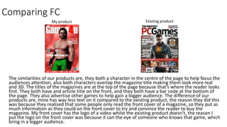 Comparing FC
The similarities of our products are, they both a character in the centre of the page to help focus the
audiences attention, also both characters overlap the magazine title making them look more real
and 3D. The titles of the magazines are at the top of the page because that’s where the reader looks
first. They both have and article title on the front, and they both have a bar code at the bottom of
the page. They also advertise other games to help gain a bigger audience. The difference of our
products are, mine has way less text on it compared to the existing product, the reason they did this
was because they realised that some people only read the front cover of a magazine, so they put as
much information as they could on the front cover to try and convince the reader to buy the
magazine. My front cover has the logo of a video whilst the existing product doesn't, the reason I
put the logo on the front cover was because it can the eye of someone who knows that game, which
bring in a bigger audience.
Existing productMy product
 