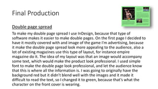 Double page spread
To make my double page spread I use InDesign, because that type of
software makes it easier to make double pages. On the first page I decided to
have it mostly covered with and image of the game I'm advertising, because
it make the double page spread look more appealing to the audience, also a
lot of existing magazines use this type of layout, for instance empire
magazine do it. The idea of my layout was that an image would accompany
some text, which would make the product look professional. I used simple
font to make the double page look professional, and let the audience know
that this is where all the information is. I was going to originally have the
background red but it didn’t blend well with the images and it made it
difficult to read the text, so I changed it to green, because that’s what the
character on the front cover is wearing.
Final Production
 
