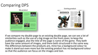 Comparing DPS
If we compare my double page to an existing double page, we can see a lot of
similarities such as the use of a big image on the front cover, to keep the
audience engaged, also the title of the page is name of the game. They both
have the same amount of images, and there both structured in the same way.
The differences between the products are, mine has a background colour to
make it stand out even more but the existing product has no background colour
so that the audience can focus on the images and text.
Existing product
My product
 