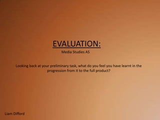 EVALUATION:
                                  Media Studies AS


      Looking back at your preliminary task, what do you feel you have learnt in the
                         progression from it to the full product?




Liam Difford
 