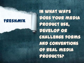 In what ways
           does your media
FreshMix
           product use,
           develop or
           challenge forms
           and conventions
           of real media
           products?
 
