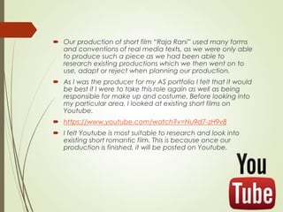  Our production of short film “Raja Rani” used many forms
and conventions of real media texts, as we were only able
to produce such a piece as we had been able to
research existing productions which we then went on to
use, adapt or reject when planning our production.
 As I was the producer for my AS portfolio I felt that it would
be best if I were to take this role again as well as being
responsible for make up and costume. Before looking into
my particular area, I looked at existing short films on
Youtube.
 https://www.youtube.com/watch?v=Nu9d7-zH9v8
 I felt Youtube is most suitable to research and look into
existing short romantic film. This is because once our
production is finished, it will be posted on Youtube.
 