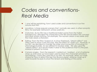 Codes and conventions-
Real Media
 I now will be explaining, how I used codes and conventions in our five
minute short film.
 Locations- I chose popular scenery that normally are used, in other romantic
films. For example: restaurant, school, park etc.
 Costumes- As my film has a traditional Indian scene from the Indian
background, I decided the characters in the film should follow the concept
and wear similar clothing. For example: The women wears a red saree and
the male wears a Sherwani.
 Editing- From the films I looked at, to show flashback, “dream effect” was
often used to show it was the past. Also the effect of “fade out”. However, in
our film, we decided to change the order and convention of showing it in
chronological order. So we edited it in reverse order. We also used the
“dream effect” as it would make it clear to the audience that it is the past,
instead of present or future.
 Camera angles- From the research I carried out, I realised , a lot of extreme
close up and close up have been used to show the characters emotions
and feelings. I have also used this in our film. For example: When our male
character Arjun is about the sign the divorce paper, extreme close-up is
used towards his eyes to show the tension and feeling of this scene.
 