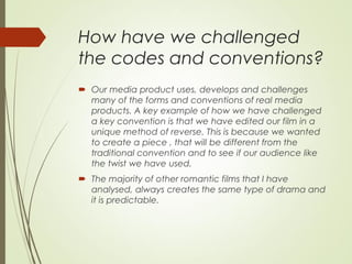 How have we challenged
the codes and conventions?
 Our media product uses, develops and challenges
many of the forms and conventions of real media
products. A key example of how we have challenged
a key convention is that we have edited our film in a
unique method of reverse. This is because we wanted
to create a piece , that will be different from the
traditional convention and to see if our audience like
the twist we have used.
 The majority of other romantic films that I have
analysed, always creates the same type of drama and
it is predictable.
 