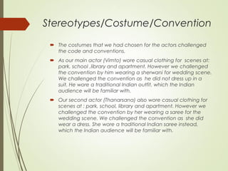 Stereotypes/Costume/Convention
 The costumes that we had chosen for the actors challenged
the code and conventions.
 As our main actor (Vimto) wore casual clothing for scenes at:
park, school ,library and apartment. However we challenged
the convention by him wearing a sherwani for wedding scene.
We challenged the convention as he did not dress up in a
suit. He wore a traditional Indian outfit, which the Indian
audience will be familiar with.
 Our second actor (Thanarsana) also wore casual clothing for
scenes at : park, school, library and apartment. However we
challenged the convention by her wearing a saree for the
wedding scene. We challenged the convention as she did
wear a dress. She wore a traditional Indian saree instead,
which the Indian audience will be familiar with.
 